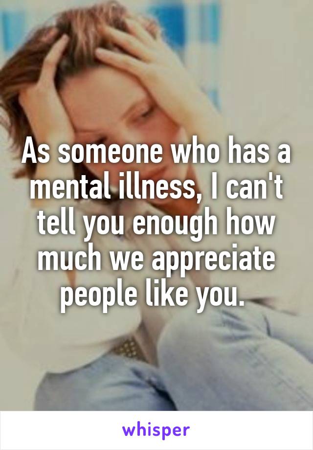 As someone who has a mental illness, I can't tell you enough how much we appreciate people like you. 