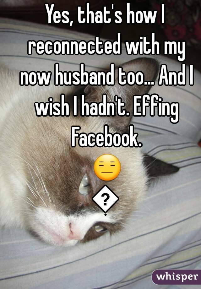 Yes, that's how I reconnected with my now husband too... And I wish I hadn't. Effing Facebook. 😑😑