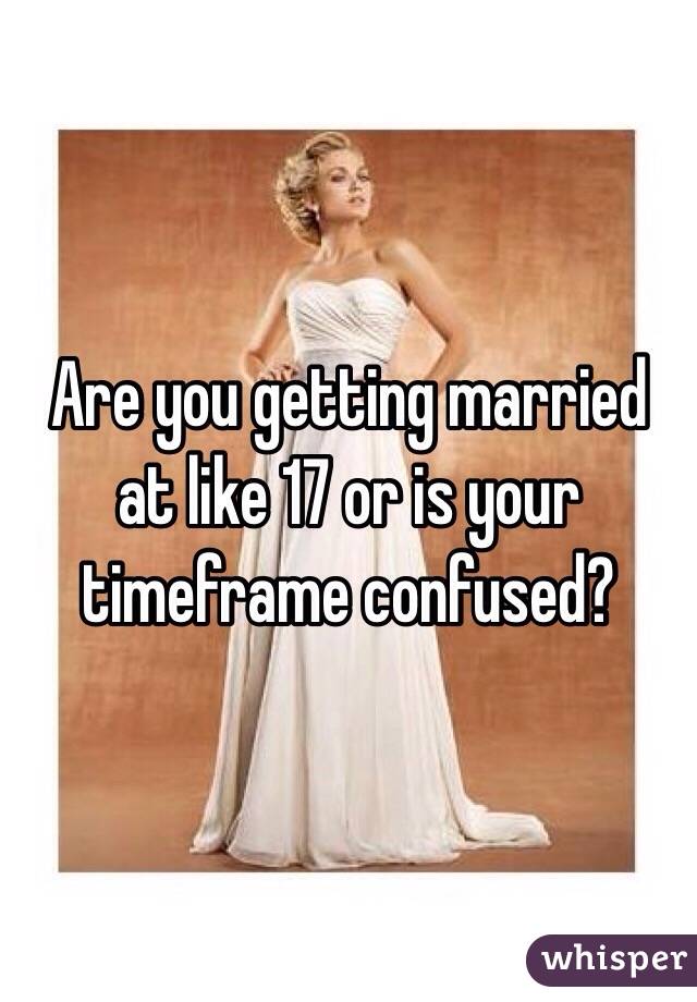 Are you getting married at like 17 or is your timeframe confused?