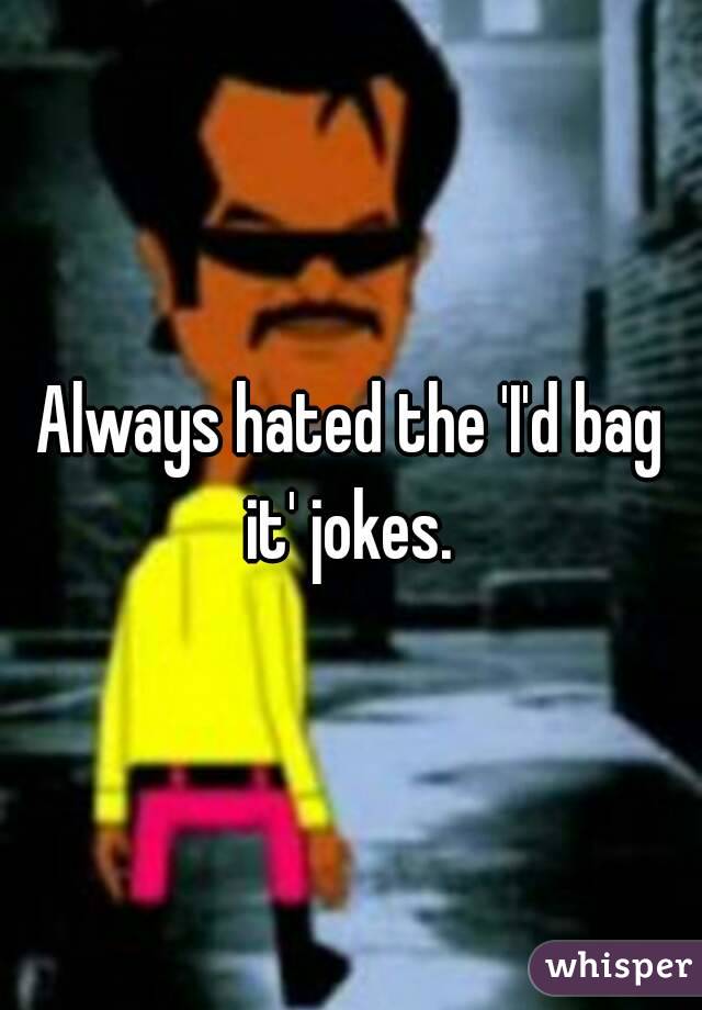 Always hated the 'I'd bag it' jokes. 
