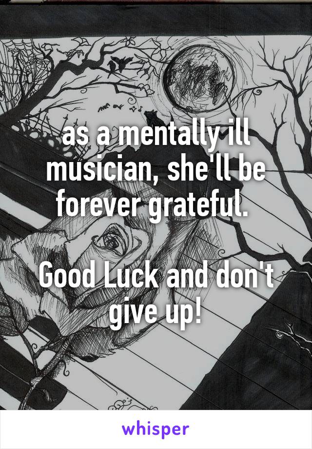 as a mentally ill musician, she'll be forever grateful. 

Good Luck and don't give up!