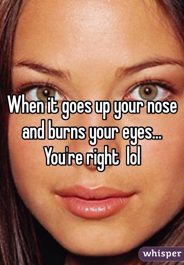 When it goes up your nose and burns your eyes... You're right  lol 