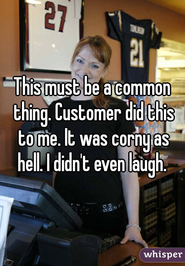 This must be a common thing. Customer did this to me. It was corny as hell. I didn't even laugh. 
