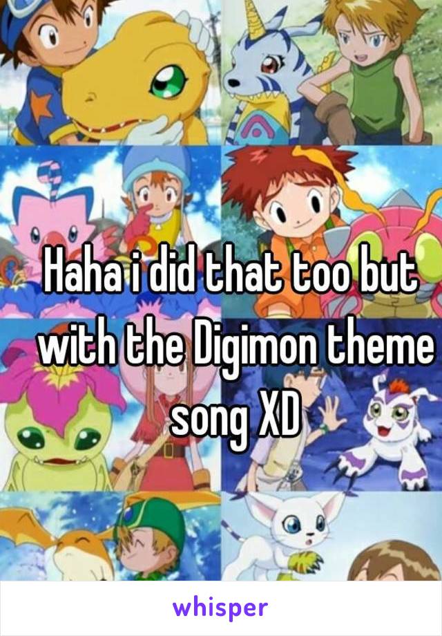 Haha i did that too but with the Digimon theme song XD