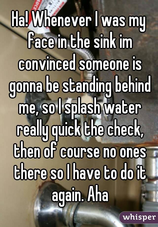 Ha! Whenever I was my face in the sink im convinced someone is gonna be standing behind me, so I splash water really quick the check, then of course no ones there so I have to do it again. Aha