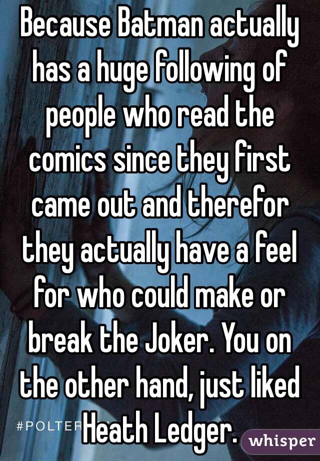 Because Batman actually has a huge following of people who read the comics since they first came out and therefor they actually have a feel for who could make or break the Joker. You on the other hand, just liked Heath Ledger.