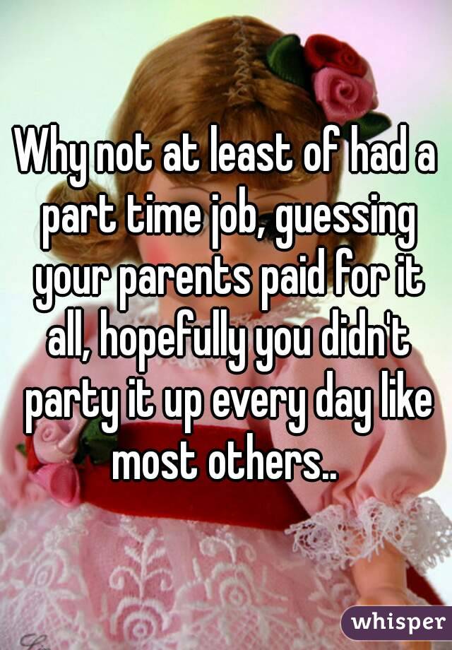 Why not at least of had a part time job, guessing your parents paid for it all, hopefully you didn't party it up every day like most others.. 