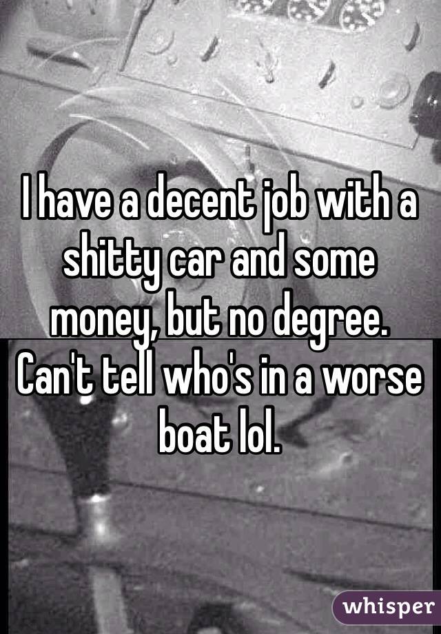 I have a decent job with a shitty car and some money, but no degree.
Can't tell who's in a worse boat lol.