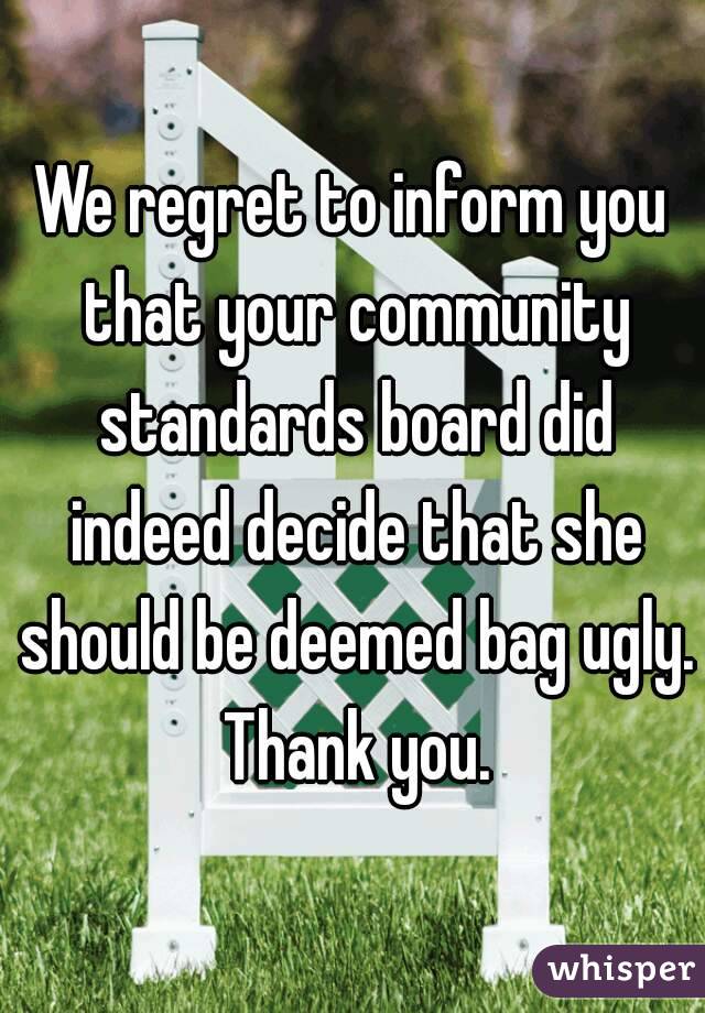 We regret to inform you that your community standards board did indeed decide that she should be deemed bag ugly. Thank you.