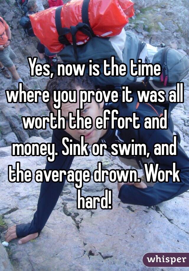 Yes, now is the time where you prove it was all worth the effort and money. Sink or swim, and the average drown. Work hard!