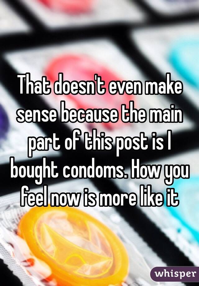 That doesn't even make sense because the main part of this post is I bought condoms. How you feel now is more like it