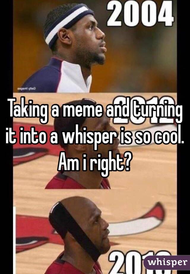 Taking a meme and turning it into a whisper is so cool. Am i right?