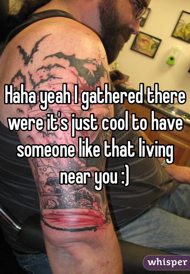 Haha yeah I gathered there were it's just cool to have someone like that living near you :) 