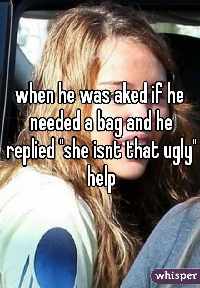 when he was aked if he needed a bag and he replied "she isnt that ugly" help