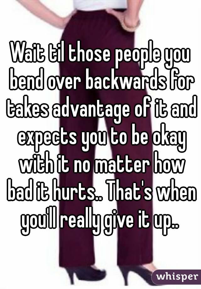 Wait til those people you bend over backwards for takes advantage of it and expects you to be okay with it no matter how bad it hurts.. That's when you'll really give it up.. 