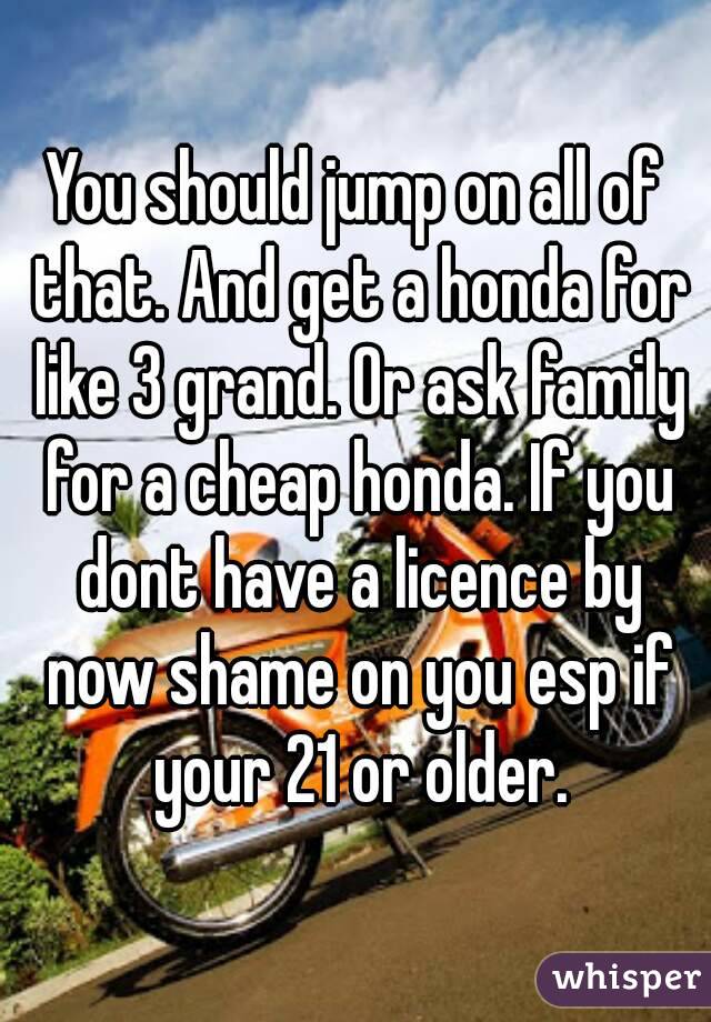 You should jump on all of that. And get a honda for like 3 grand. Or ask family for a cheap honda. If you dont have a licence by now shame on you esp if your 21 or older.