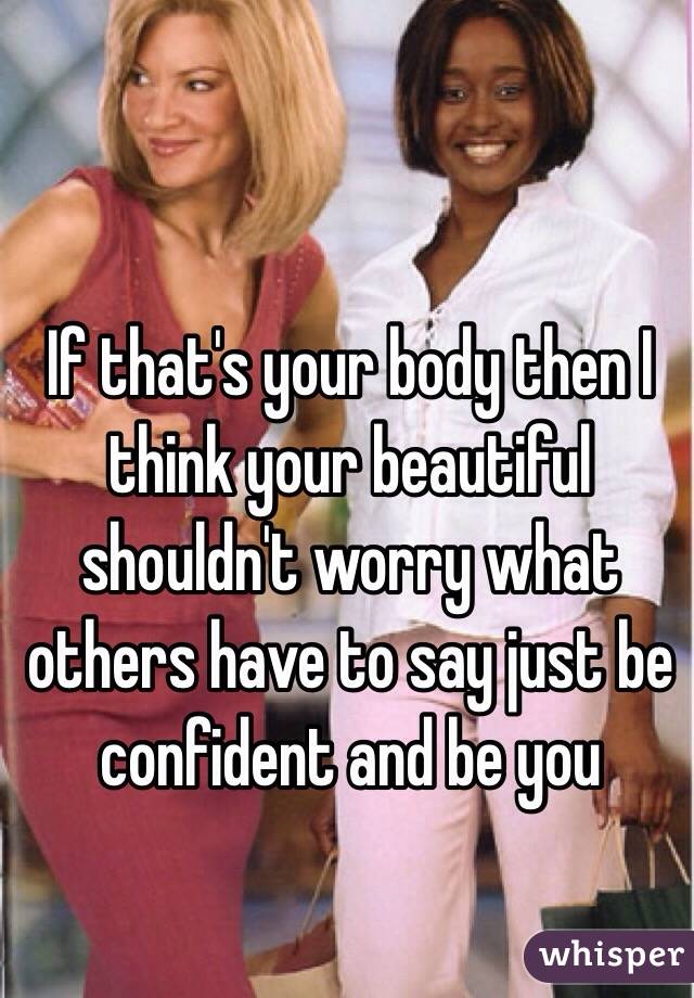 If that's your body then I think your beautiful shouldn't worry what others have to say just be confident and be you 