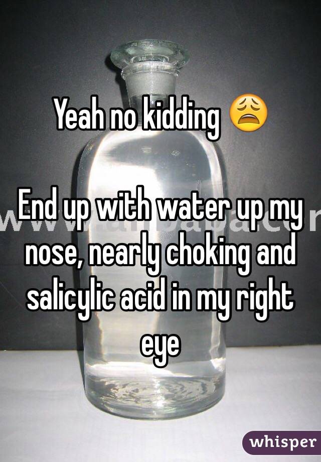 Yeah no kidding 😩

End up with water up my nose, nearly choking and salicylic acid in my right eye