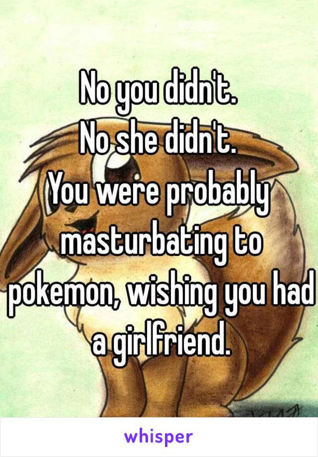No you didn't.
No she didn't.
You were probably masturbating to pokemon, wishing you had a girlfriend.