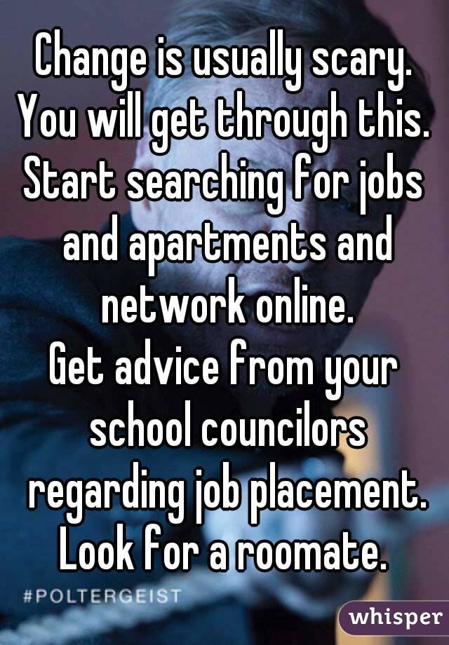 Change is usually scary.
You will get through this.
Start searching for jobs and apartments and network online.
Get advice from your school councilors regarding job placement.
Look for a roomate.