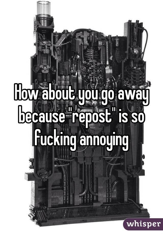 How about you go away because "repost" is so fucking annoying