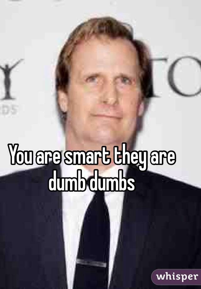 You are smart they are dumb dumbs