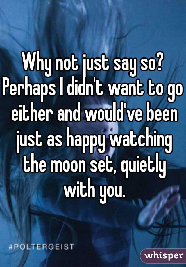 Why not just say so?
Perhaps I didn't want to go either and would've been just as happy watching the moon set, quietly with you.