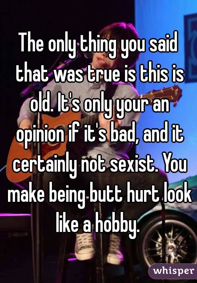 The only thing you said that was true is this is old. It's only your an opinion if it's bad, and it certainly not sexist. You make being butt hurt look like a hobby. 