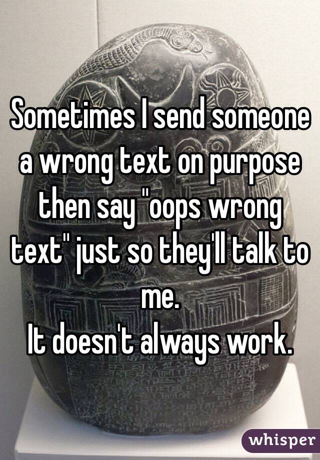 Sometimes I send someone a wrong text on purpose then say "oops wrong text" just so they'll talk to me. 
It doesn't always work. 