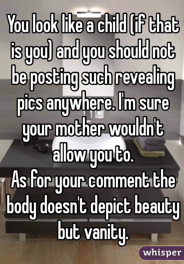 You look like a child (if that is you) and you should not be posting such revealing pics anywhere. I'm sure your mother wouldn't allow you to.
As for your comment the body doesn't depict beauty but vanity.