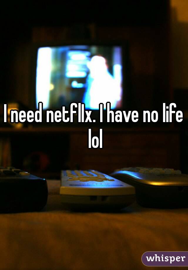 I need netflIx. I have no life lol