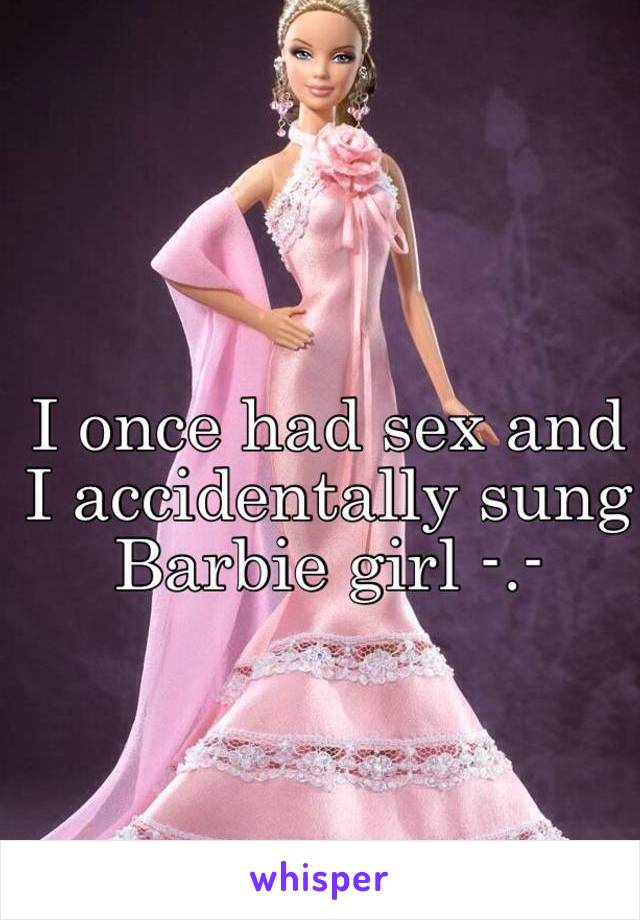 I once had sex and I accidentally sung Barbie girl -.-