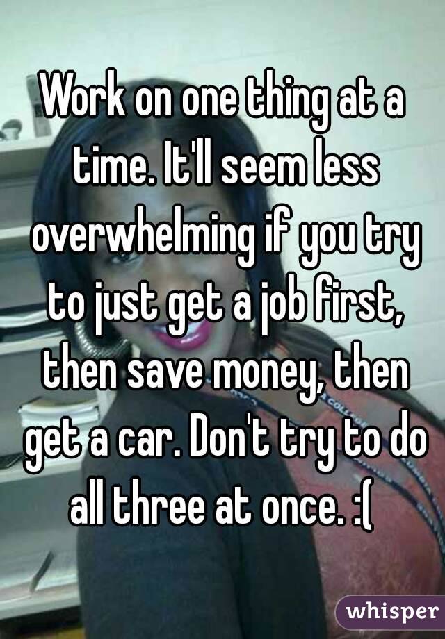 Work on one thing at a time. It'll seem less overwhelming if you try to just get a job first, then save money, then get a car. Don't try to do all three at once. :( 
