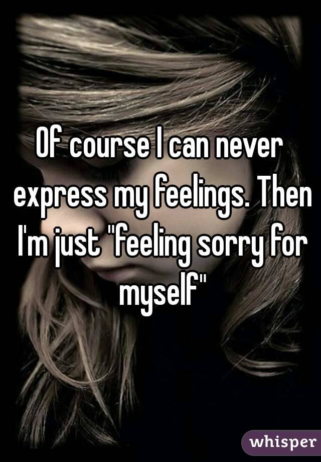 Of Course I Can Never Express My Feelings Then I M Just Feeling Sorry For Myself