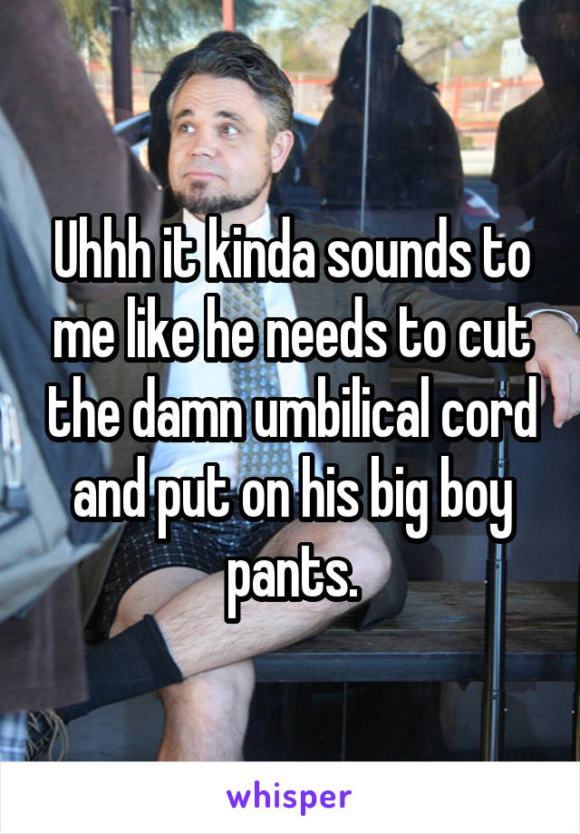 Uhhh it kinda sounds to me like he needs to cut the damn umbilical cord and put on his big boy pants.