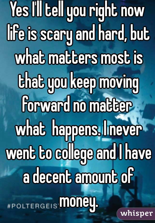 Yes I'll tell you right now life is scary and hard, but what matters most is that you keep moving forward no matter  what  happens. I never went to college and I have a decent amount of money.