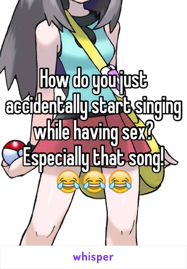 How do you just accidentally start singing while having sex? Especially that song!
😂😂😂