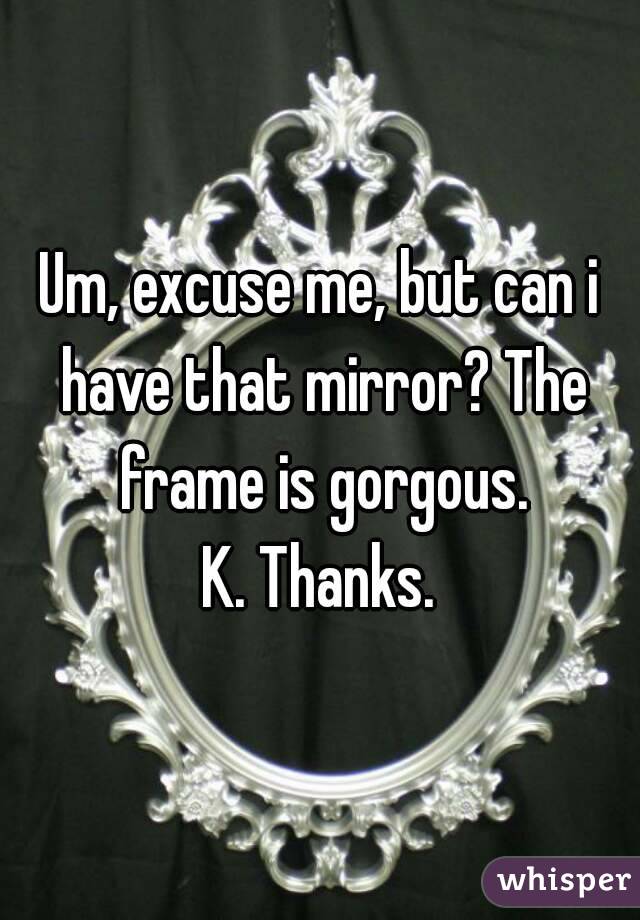Um, excuse me, but can i have that mirror? The frame is gorgous.
K. Thanks.