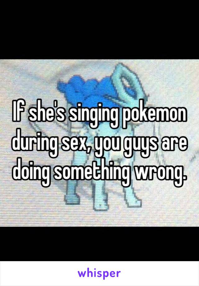 If she's singing pokemon during sex, you guys are doing something wrong. 