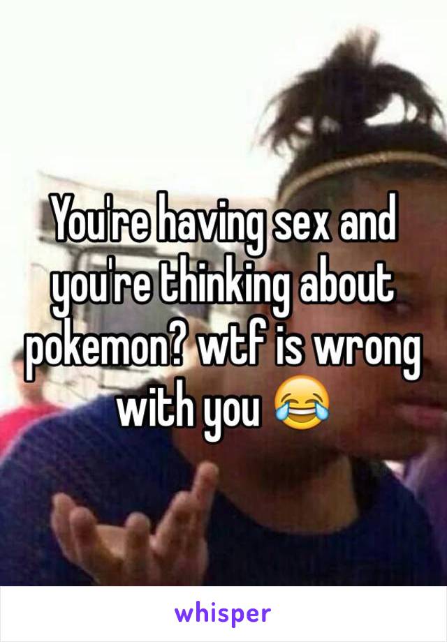 You're having sex and you're thinking about pokemon? wtf is wrong with you 😂
