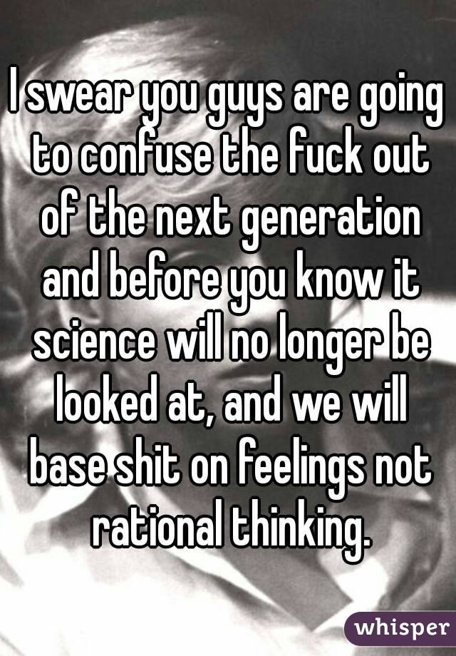 I swear you guys are going to confuse the fuck out of the next generation and before you know it science will no longer be looked at, and we will base shit on feelings not rational thinking.