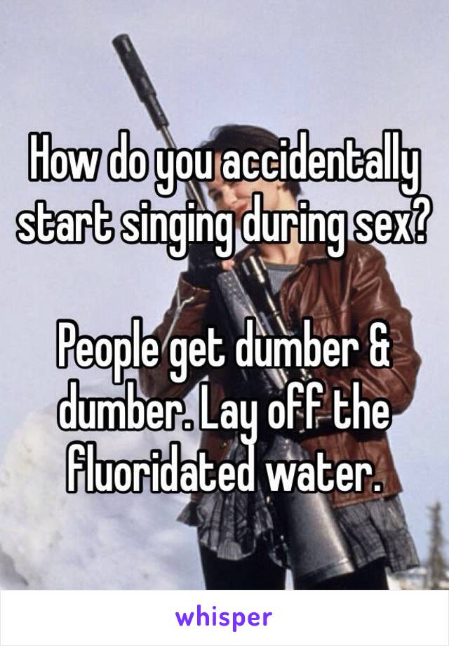 How do you accidentally start singing during sex?  

People get dumber & dumber. Lay off the fluoridated water. 