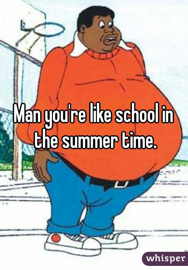 Man you're like school in the summer time.