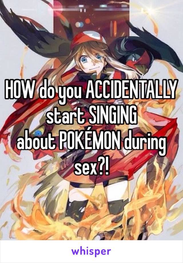 HOW do you ACCIDENTALLY start SINGING
about POKÉMON during sex?!