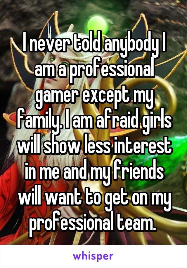 I never told anybody I am a professional gamer except my family. I am afraid girls will show less interest in me and my friends will want to get on my professional team. 