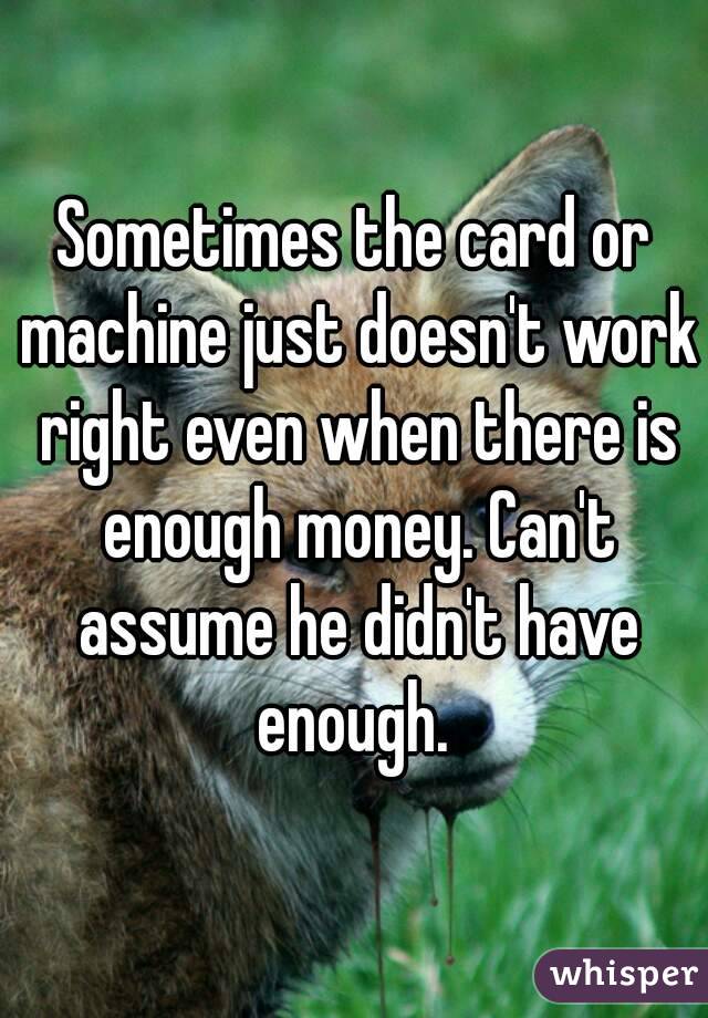 Sometimes the card or machine just doesn't work right even when there is enough money. Can't assume he didn't have enough. 