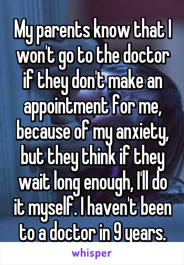 My parents know that I won't go to the doctor if they don't make an appointment for me, because of my anxiety, but they think if they wait long enough, I'll do it myself. I haven't been to a doctor in 9 years.