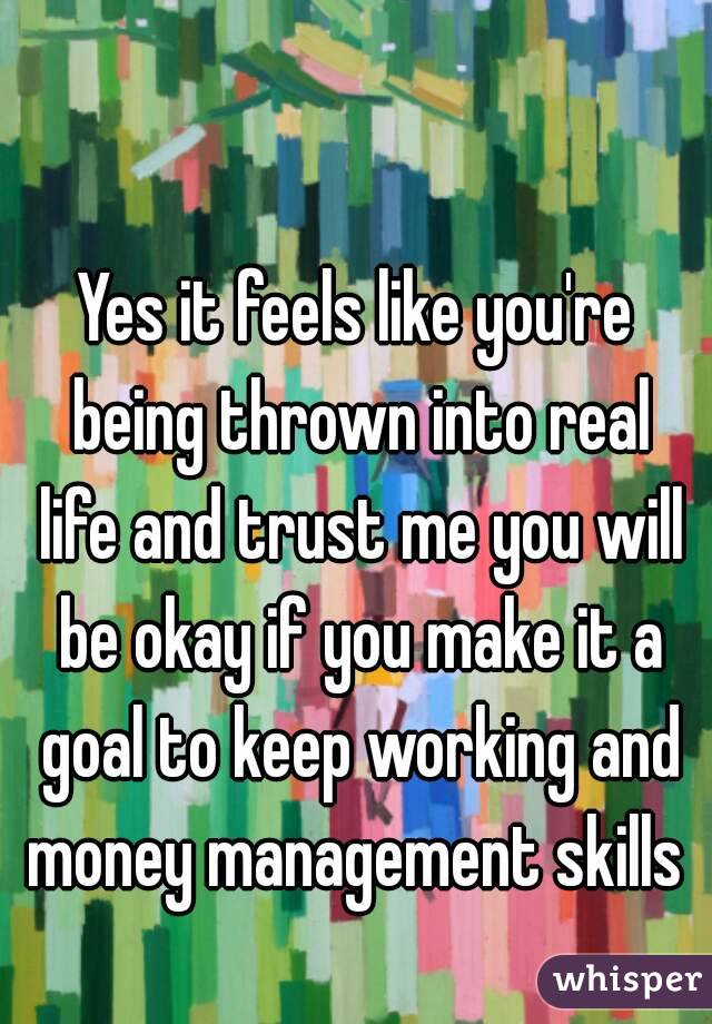 Yes it feels like you're being thrown into real life and trust me you will be okay if you make it a goal to keep working and money management skills 