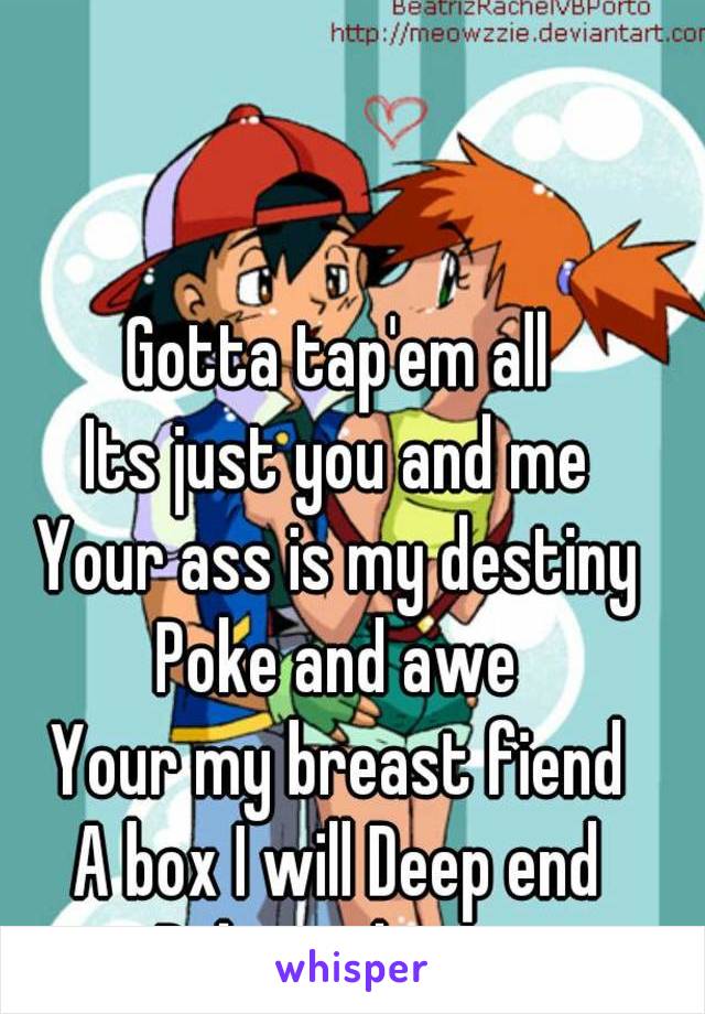 Gotta tap'em all
Its just you and me
Your ass is my destiny
Poke and awe
Your my breast fiend
A box I will Deep end
Poke and awe