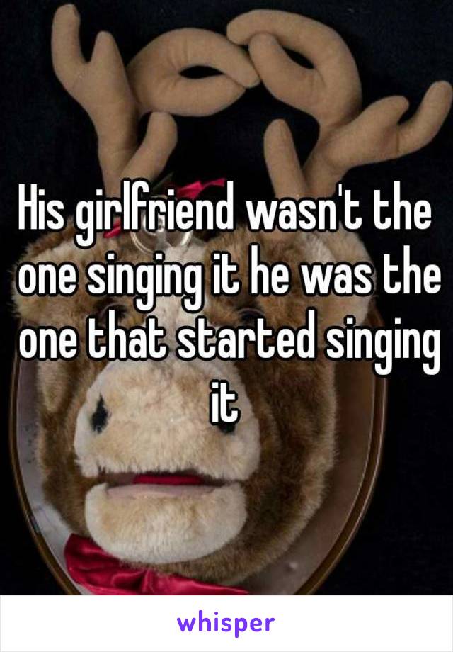 His girlfriend wasn't the one singing it he was the one that started singing it 